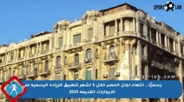 رسميًا.. انتهاء لجان الحصر خلال 3 أشهر لتطبيق الزيادة الرسمية على الإيجارات القديمة 2025